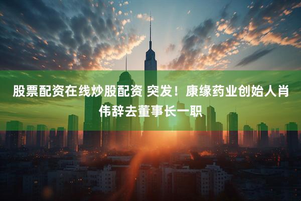 股票配资在线炒股配资 突发！康缘药业创始人肖伟辞去董事长一职