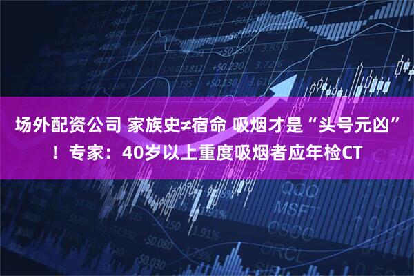场外配资公司 家族史≠宿命 吸烟才是“头号元凶”！专家：40岁以上重度吸烟者应年检CT