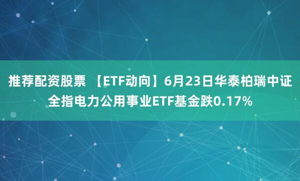 推荐配资股票 【ETF动向】6月23日华泰柏瑞中证全指电力公用事业ETF基金跌0.17%