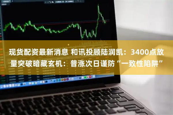 现货配资最新消息 和讯投顾陆润凯：3400点放量突破暗藏玄机：普涨次日谨防“一致性陷阱”