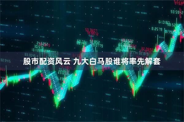 股市配资风云 九大白马股谁将率先解套