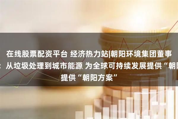 在线股票配资平台 经济热力站|朝阳环境集团董事长皮猛：从垃圾处理到城市能源 为全球可持续发展提供“朝阳方案”