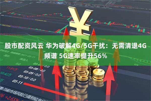 股市配资风云 华为破解4G/5G干扰：无需清退4G频谱 5G速率提升56%