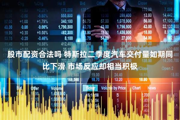 股市配资合法吗 特斯拉二季度汽车交付量如期同比下滑 市场反应却相当积极