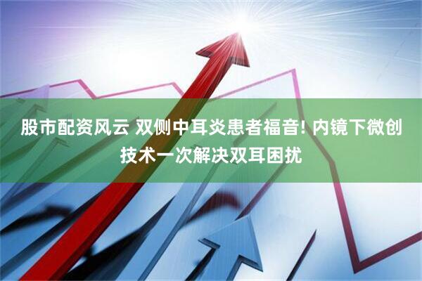 股市配资风云 双侧中耳炎患者福音! 内镜下微创技术一次解决双耳困扰