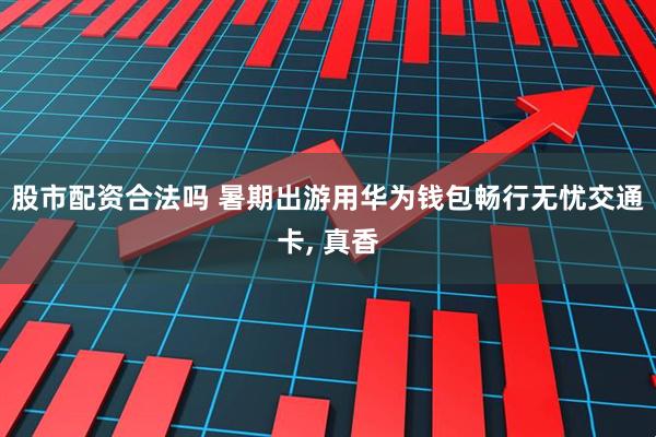 股市配资合法吗 暑期出游用华为钱包畅行无忧交通卡, 真香