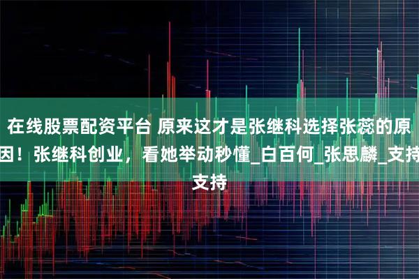 在线股票配资平台 原来这才是张继科选择张蕊的原因！张继科创业，看她举动秒懂_白百何_张思麟_支持