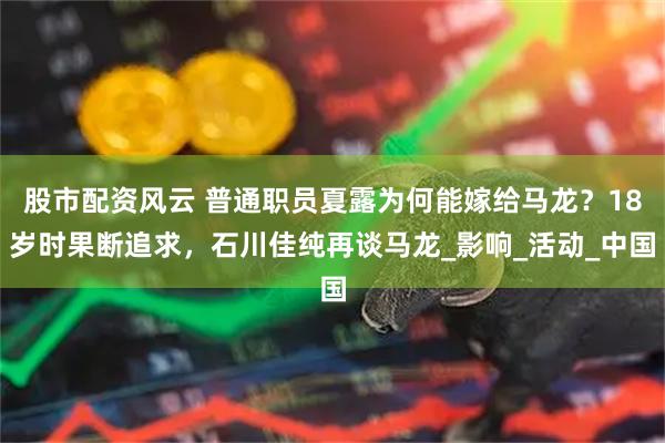 股市配资风云 普通职员夏露为何能嫁给马龙？18岁时果断追求，石川佳纯再谈马龙_影响_活动_中国