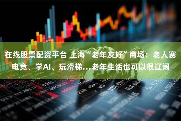 在线股票配资平台 上海“老年友好”商场：老人赛电竞、学AI、玩滑梯…老年生活也可以很辽阔