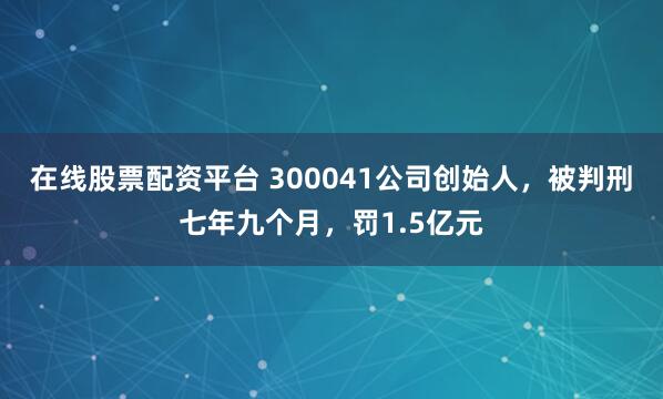 在线股票配资平台 300041公司创始人，被判刑七年九个月，罚1.5亿元