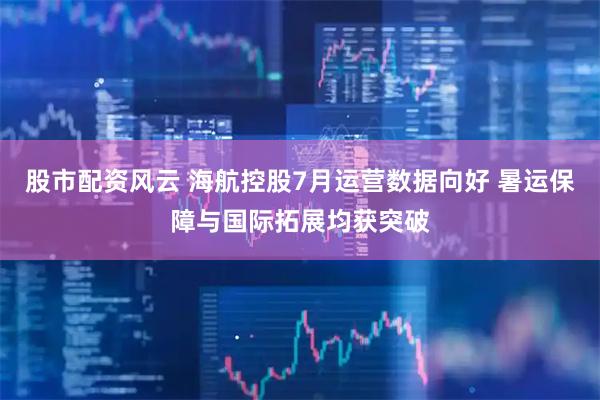 股市配资风云 海航控股7月运营数据向好 暑运保障与国际拓展均获突破