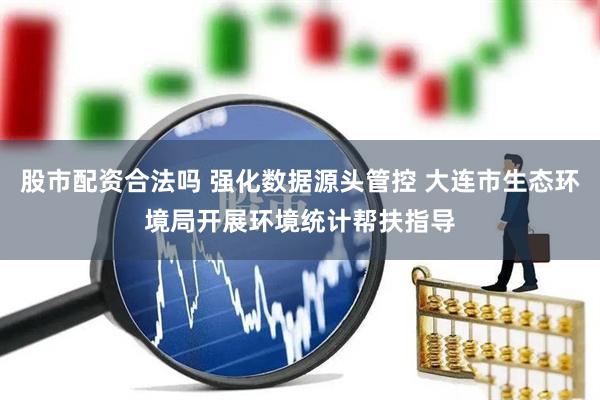 股市配资合法吗 强化数据源头管控 大连市生态环境局开展环境统计帮扶指导
