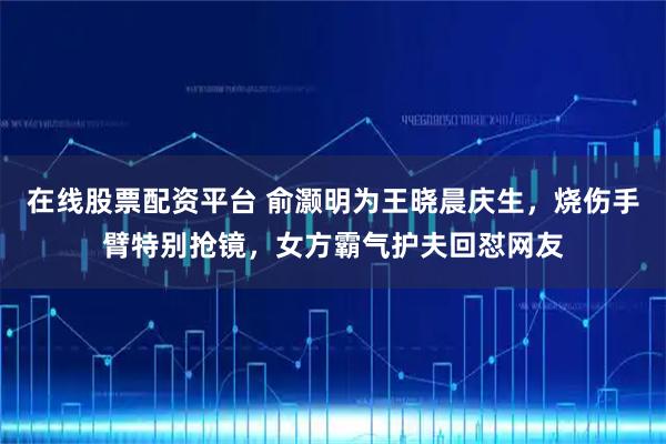 在线股票配资平台 俞灏明为王晓晨庆生，烧伤手臂特别抢镜，女方霸气护夫回怼网友