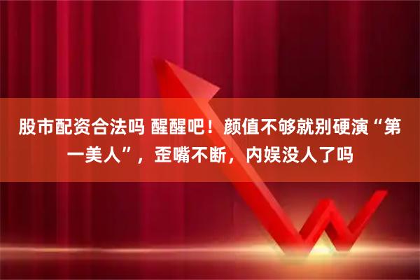 股市配资合法吗 醒醒吧!颜值不够就别硬演“第一美人”,歪嘴不断,内娱没人了吗