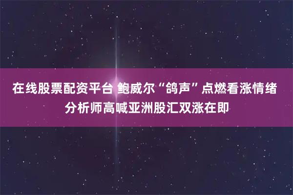 在线股票配资平台 鲍威尔“鸽声”点燃看涨情绪 分析师高喊亚洲股汇双涨在即