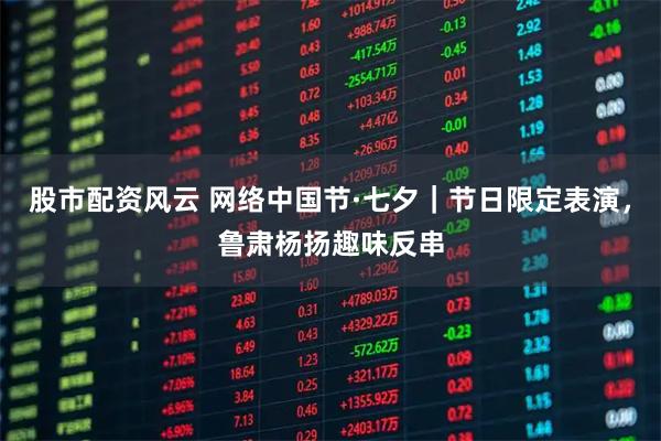 股市配资风云 网络中国节·七夕｜节日限定表演，鲁肃杨扬趣味反串