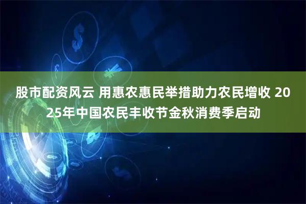 股市配资风云 用惠农惠民举措助力农民增收 2025年中国农民丰收节金秋消费季启动