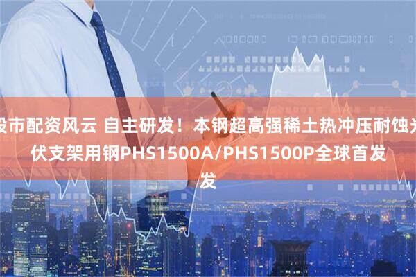 股市配资风云 自主研发！本钢超高强稀土热冲压耐蚀光伏支架用钢PHS1500A/PHS1500P全球首发