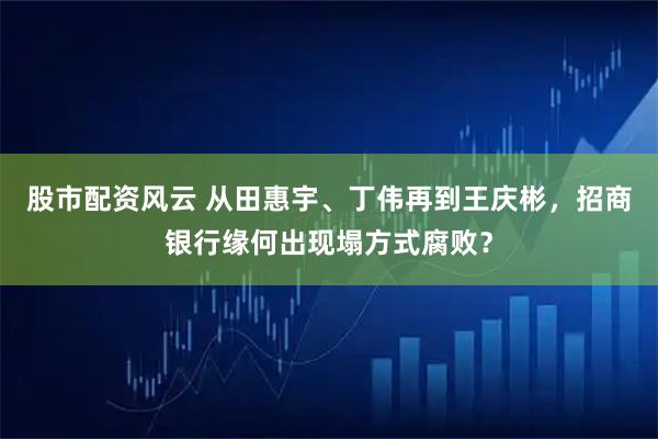 股市配资风云 从田惠宇、丁伟再到王庆彬，招商银行缘何出现塌方式腐败？