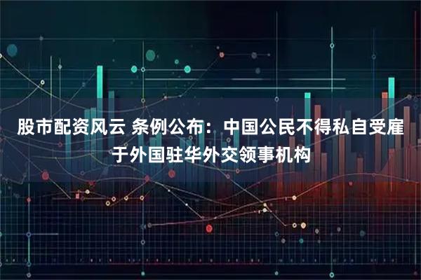 股市配资风云 条例公布：中国公民不得私自受雇于外国驻华外交领事机构