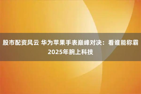 股市配资风云 华为苹果手表巅峰对决：看谁能称霸2025年腕上科技