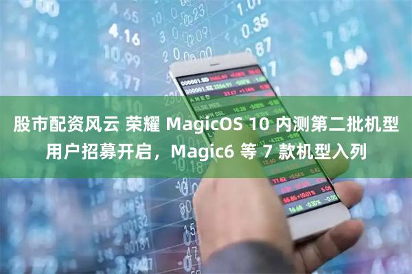 股市配资风云 荣耀 MagicOS 10 内测第二批机型用户招募开启，Magic6 等 7 款机型入列