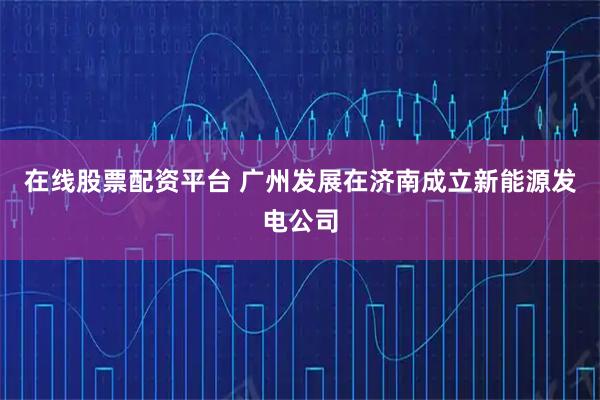 在线股票配资平台 广州发展在济南成立新能源发电公司