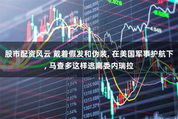 股市配资风云 戴着假发和伪装, 在美国军事护航下, 马查多这样逃离委内瑞拉