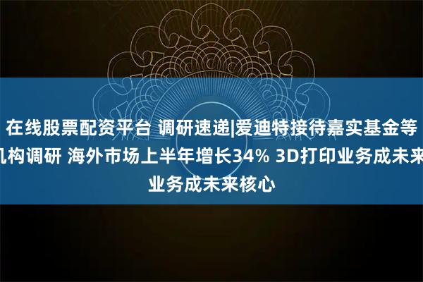 在线股票配资平台 调研速递|爱迪特接待嘉实基金等1家机构调研 海外市场上半年增长34% 3D打印业务成未来核心