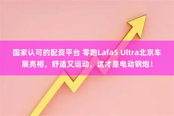 国家认可的配资平台 零跑Lafa5 Ultra北京车展亮相，舒适又运动，这才是电动钢炮！